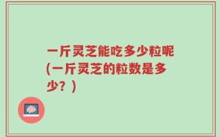 一斤灵芝能吃多少粒呢(一斤灵芝的粒数是多少？)