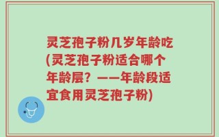 灵芝孢子粉几岁年龄吃(灵芝孢子粉适合哪个年龄层？——年龄段适宜食用灵芝孢子粉)