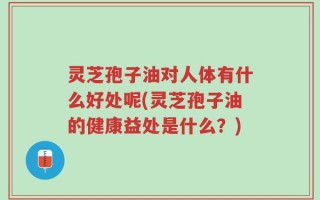 灵芝孢子油对人体有什么好处呢(灵芝孢子油的健康益处是什么？)
