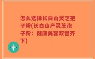 怎么选择长白山灵芝孢子粉(长白山产灵芝孢子粉：健康美容双管齐下)