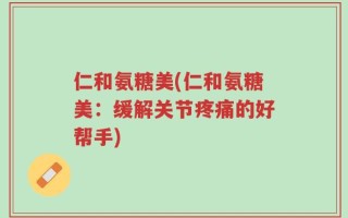 仁和氨糖美(仁和氨糖美：缓解关节疼痛的好帮手)