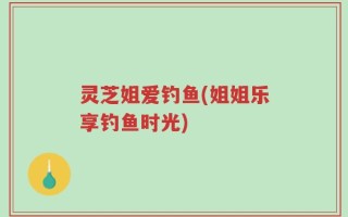 灵芝姐爱钓鱼(姐姐乐享钓鱼时光)