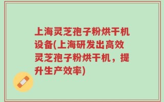 上海灵芝孢子粉烘干机设备(上海研发出高效灵芝孢子粉烘干机，提升生产效率)