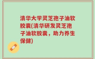 清华大学灵芝孢子油软胶囊(清华研发灵芝孢子油软胶囊，助力养生保健)