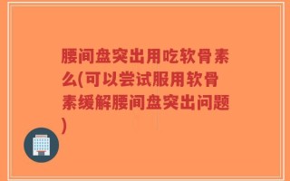 腰间盘突出用吃软骨素么(可以尝试服用软骨素缓解腰间盘突出问题)