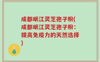 成都岷江灵芝孢子粉(成都岷江灵芝孢子粉：提高免疫力的天然选择)