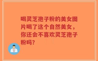 喝灵芝孢子粉的美女图片喝了这个自然美女，你还会不喜欢灵芝孢子粉吗？