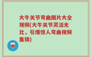大牛关节弯曲图片大全视频(大牛关节灵活无比，引爆惊人弯曲视频集锦)