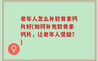 老年人怎么补软骨素钙片好(如何补充软骨素钙片，让老年人受益？)
