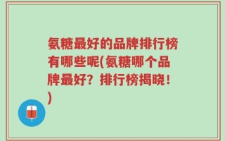 氨糖最好的品牌排行榜有哪些呢(氨糖哪个品牌最好？排行榜揭晓！)