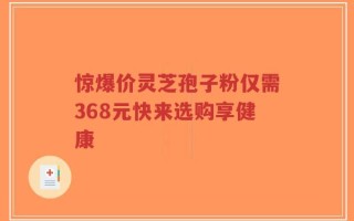 惊爆价灵芝孢子粉仅需368元快来选购享健康