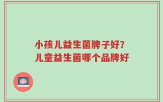 小孩儿益生菌牌子好？儿童益生菌哪个品牌好