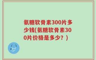 氨糖软骨素300片多少钱(氨糖软骨素300片价格是多少？)