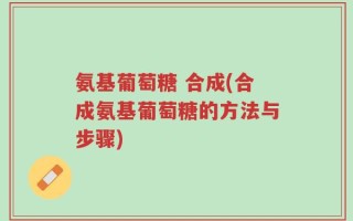 氨基葡萄糖 合成(合成氨基葡萄糖的方法与步骤)