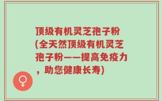顶级有机灵芝孢子粉 (全天然顶级有机灵芝孢子粉——提高免疫力，助您健康长寿)