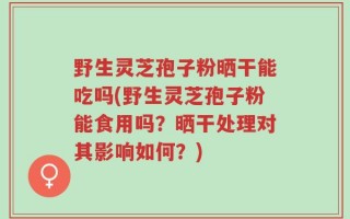野生灵芝孢子粉晒干能吃吗(野生灵芝孢子粉能食用吗？晒干处理对其影响如何？)