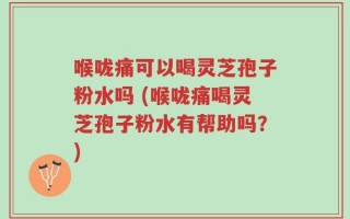喉咙痛可以喝灵芝孢子粉水吗 (喉咙痛喝灵芝孢子粉水有帮助吗？)