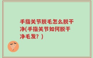 手指关节脱毛怎么脱干净(手指关节如何脱干净毛发？)