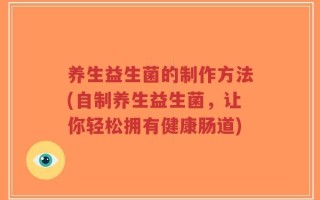养生益生菌的制作方法(自制养生益生菌，让你轻松拥有健康肠道)