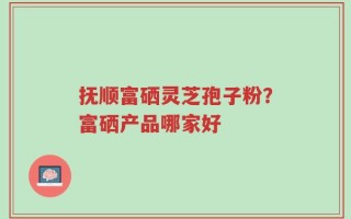 抚顺富硒灵芝孢子粉？富硒产品哪家好