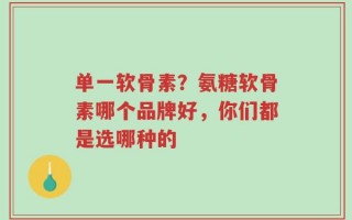 单一软骨素？氨糖软骨素哪个品牌好，你们都是选哪种的