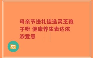 母亲节送礼佳选灵芝孢子粉 健康养生表达浓浓爱意