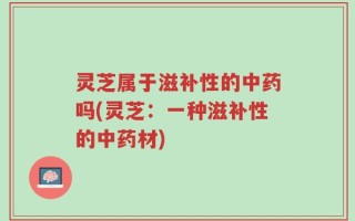灵芝属于滋补性的中药吗(灵芝：一种滋补性的中药材)