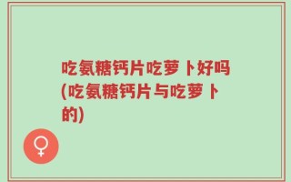 吃氨糖钙片吃萝卜好吗(吃氨糖钙片与吃萝卜的)
