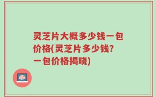 灵芝片大概多少钱一包价格(灵芝片多少钱？一包价格揭晓)