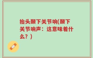 抬头颞下关节响(颞下关节响声：这意味着什么？)