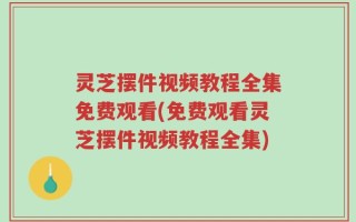 灵芝摆件视频教程全集免费观看(免费观看灵芝摆件视频教程全集)