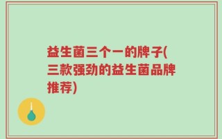 益生菌三个一的牌子(三款强劲的益生菌品牌推荐)