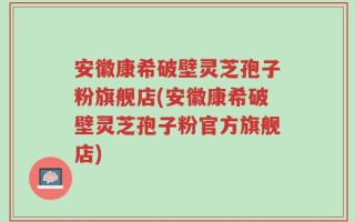 安徽康希破壁灵芝孢子粉旗舰店(安徽康希破壁灵芝孢子粉官方旗舰店)