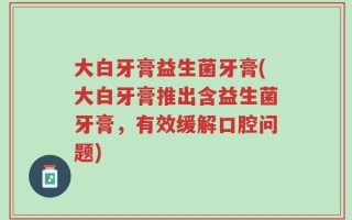 大白牙膏益生菌牙膏(大白牙膏推出含益生菌牙膏，有效缓解口腔问题)