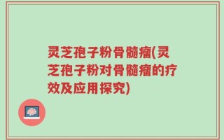 灵芝孢子粉骨髓瘤(灵芝孢子粉对骨髓瘤的疗效及应用探究)