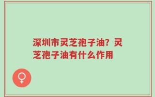 深圳市灵芝孢子油？灵芝孢子油有什么作用