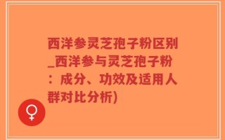 西洋参灵芝孢子粉区别_西洋参与灵芝孢子粉：成分、功效及适用人群对比分析)