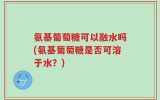 氨基葡萄糖可以融水吗(氨基葡萄糖是否可溶于水？)