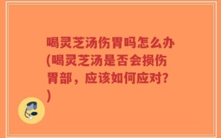 喝灵芝汤伤胃吗怎么办(喝灵芝汤是否会损伤胃部，应该如何应对？)