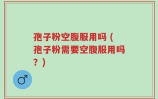 孢子粉空腹服用吗 (孢子粉需要空腹服用吗？)