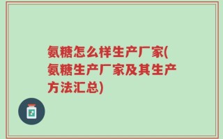 氨糖怎么样生产厂家(氨糖生产厂家及其生产方法汇总)