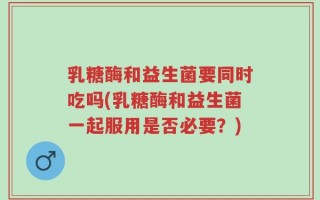 乳糖酶和益生菌要同时吃吗(乳糖酶和益生菌一起服用是否必要？)