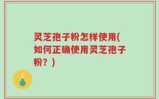 灵芝孢子粉怎样使用(如何正确使用灵芝孢子粉？)