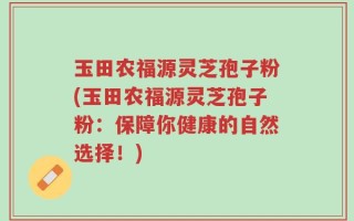 玉田农福源灵芝孢子粉(玉田农福源灵芝孢子粉：保障你健康的自然选择！)