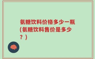 氨糖饮料价格多少一瓶(氨糖饮料售价是多少？)