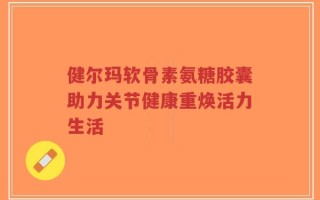 健尔玛软骨素氨糖胶囊助力关节健康重焕活力生活