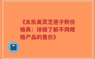 《太乐美灵芝孢子粉价格表：详细了解不同规格产品的售价》