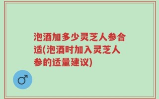 泡酒加多少灵芝人参合适(泡酒时加入灵芝人参的适量建议)