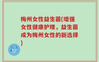 梅州女性益生菌(增强女性健康护理，益生菌成为梅州女性的新选择)