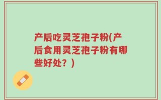 产后吃灵芝孢子粉(产后食用灵芝孢子粉有哪些好处？)